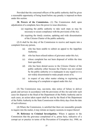 Provided that the concerned officers of the public authority shall be given
a reasonable opportunity of being heard before any penalty is imposed on them
under this section.


38. Powers of the Commission.- (1) The Commission shall, upon
adjudication of a complaint, have the power to issue directions,-


(a)
	
requiring the public authority to take such steps as may be
necessary to secure compliance with the provisions of the Act;


(b)
	
requiring the timely creation, updating and wide dissemination
of the Citizens Charter of the public authority.


(2) It shall be the duty of the Commission to receive and inquire into a
complaint from any person,


(a)
	
who has been unable to submit an appeal to the Appellate
Authority;


(b)
	
who has been refused redress of grievance under this Act;


(c)
	
whose complaint has not been disposed of within the time
limit specified;


(d)
	
who has been denied access to the Citizens Charter of the
public authority either because the Charter was not created
by the public authority or is inadequate in any regard or it is
not widely disseminated to make people aware of it;


(e)
	
in respect of any other matter relating to registering and
redressing of a complaint or appeal under this Act.


(3) The Commission may, suo-moto, take notice of failure to deliver
goods and services in accordance with the provisions of this Act and refer such
cases for disposal to the Head of the Department of the Public Authority and in
such cases, an action taken report shall be sent by the Head of the Department
of the Public Authority to the State Commission within thirty days from the date
of such reference.


(4) Where the Commission, is satisfied that there are reasonable grounds
to inquire into the matter, it may initiate an inquiry suomotu in respect thereof.


39. Reference to Criminal Investigation.- Where it appears to the
Commission that the grievance complained of is, prima facie, indicative of a
corrupt act or practice in terms of the Prevention of Corruption Act, 1988, on


27
 