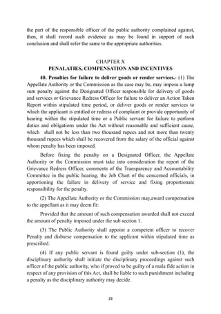 the part of the responsible officer of the public authority complained against,
then, it shall record such evidence as may be found in support of such
conclusion and shall refer the same to the appropriate authorities.


CHAPTER X
 
PENALATIES, COMPENSATION AND INCENTIVES


40. Penalties for failure to deliver goods or render services.- (1) The
Appellate Authority or the Commission as the case may be, may impose a lump
sum penalty against the Designated Officer responsible for delivery of goods
and services or Grievance Redress Officer for failure to deliver an Action Taken
Report within stipulated time period, or deliver goods or render services to
which the applicant is entitled or redress of complaint or provide opportunity of
hearing within the stipulated time or a Public servant for failure to perform
duties and obligations under the Act without reasonable and sufficient cause,
which shall not be less than two thousand rupees and not more than twenty
thousand rupees which shall be recovered from the salary of the official against
whom penalty has been imposed.


Before fixing the penalty on a Designated Officer, the Appellate
Authority or the Commission must take into consideration the report of the
Grievance Redress Officer, comments of the Transparency and Accountability
Committee in the public hearing, the Job Chart of the concerned officials, in
apportioning the failure in delivery of service and fixing proportionate
responsibility for the penalty.


(2) The Appellate Authority or the Commission may,award compensation
to the appellant as it may deem fit:


Provided that the amount of such compensation awarded shall not exceed
the amount of penalty imposed under the sub section 1.


(3) The Public Authority shall appoint a competent officer to recover
Penalty and disburse compensation to the applicant within stipulated time as
prescribed.


(4) If any public servant is found guilty under sub-section (1), the
disciplinary authority shall initiate the disciplinary proceedings against such
officer of the public authority, who if proved to be guilty of a mala fide action in
respect of any provision of this Act, shall be liable to such punishment including
a penalty as the disciplinary authority may decide.




28
 
