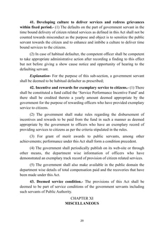 41. Developing culture to deliver services and redress grievances
within fixed period.- (1) The defaults on the part of government servant in the
time bound delivery of citizen related services as defined in this Act shall not be
counted towards misconduct as the purpose and object is to sensitize the public
servant towards the citizen and to enhance and imbibe a culture to deliver time
bound services to the citizens.


(2) In case of habitual defaulter, the competent officer shall be competent
to take appropriate administrative action after recording a finding to this effect
but not before giving a show cause notice and opportunity of hearing to the
defaulting servant.


Explanation- For the purpose of this sub-section, a government servant
shall be deemed to be habitual defaulter as prescribed;


42. Incentive and rewards for exemplary service to citizens.- (1) There
shall be constituted a fund called the ‘Service Performance Incentive Fund’ and
there shall be credited thereto a yearly amount deemed appropriate by the
government for the purpose of rewarding officers who have provided exemplary
service to citizens.


(2) The government shall make rules regarding the disbursement of
incentives and rewards to be paid from the fund in such a manner as deemed
appropriate by the government to officers who have an exemplary record of
providing services to citizens as per the criteria stipulated in the rules.


(3) For grant of merit awards to public servants, among other
achievements; performance under this Act shall form a condition precedent.


(4) The government shall periodically publish on its web-site or through
other means, the department wise information of officers who have
demonstrated an exemplary track record of provision of citizen related services.


(5) The government shall also make available in the public domain the
department wise details of total compensation paid and the recoveries that have
been made under this Act.


43. Deemed service condition.- The provisions of this Act shall be
deemed to be part of service conditions of the government servants including
such servants of Public Authority.


CHAPTER XI
 
MISCELLANEOUS




29
 