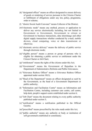 (k) “designated officer” means an officer designated to ensure delivery
of goods or rendering of service pursuant to the Citizens Charter
or fulfillment of obligations under any law, policy, programme,
order or scheme;


(l) “district Social Audit Convener” means Collector of the District;


(m)“electronic mode” means any method, process or application to
deliver any service electronically including, but not limited to
Government to Government, Government to citizen or
Government to business transactions, data interchange and other
digital supply transactions whether conducted by e-mail, mobile
devices, cloud computing, voice or data transmission or
otherwise;


(n) “electronic service delivery” means the delivery of public service
through electronic mode;


(o) “eligible person” means a person or group of persons who is
eligible for obtaining a public service or entitlement under the
Citizen Charter or Job Chart;


(p) “entitlement” means the rights of the citizens under this Act;


(q) “Government” means the Government of Rajasthan in the
Department of Administrative Reforms and Public Grievances;


(r) "Grievance Redress Officer" means a Grievance Redress Officer
appointed under section 10(1);


(s) "Head of the Department" means an officer designated as such by
the Government, as the head of a Government Department or
public authority;


(t) "Information and Facilitation Centre" means an Information and
Facilitation Centre, including customer care centre, call centre,
help desk, people's support centre established under section 6;


(u) "Job Chart" means the document relating to every public authority
published under section 5;


(v) "notification" means a notification published in the Official
Gazette;


(w)"prescribed" means prescribed by the rules made under this Act;


(x) "public authority" means any authority or body or institution of
self-government established or constituted,-




3
 