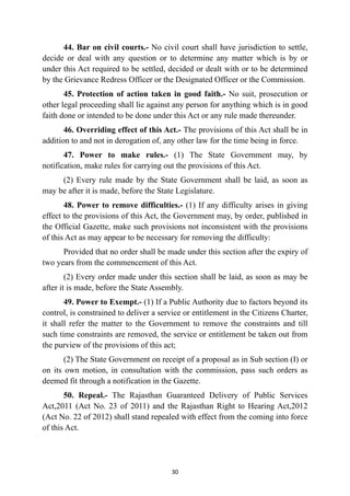 44. Bar on civil courts.- No civil court shall have jurisdiction to settle,
decide or deal with any question or to determine any matter which is by or
under this Act required to be settled, decided or dealt with or to be determined
by the Grievance Redress Officer or the Designated Officer or the Commission.


45. Protection of action taken in good faith.- No suit, prosecution or
other legal proceeding shall lie against any person for anything which is in good
faith done or intended to be done under this Act or any rule made thereunder.


46. Overriding effect of this Act.- The provisions of this Act shall be in
addition to and not in derogation of, any other law for the time being in force.


47. Power to make rules.- (1) The State Government may, by
notification, make rules for carrying out the provisions of this Act.


(2) Every rule made by the State Government shall be laid, as soon as
may be after it is made, before the State Legislature.


48. Power to remove difficulties.- (1) If any difficulty arises in giving
effect to the provisions of this Act, the Government may, by order, published in
the Official Gazette, make such provisions not inconsistent with the provisions
of this Act as may appear to be necessary for removing the difficulty:


Provided that no order shall be made under this section after the expiry of
two years from the commencement of this Act.


(2) Every order made under this section shall be laid, as soon as may be
after it is made, before the State Assembly.


49. Power to Exempt.- (1) If a Public Authority due to factors beyond its
control, is constrained to deliver a service or entitlement in the Citizens Charter,
it shall refer the matter to the Government to remove the constraints and till
such time constraints are removed, the service or entitlement be taken out from
the purview of the provisions of this act;


(2) The State Government on receipt of a proposal as in Sub section (I) or
on its own motion, in consultation with the commission, pass such orders as
deemed fit through a notification in the Gazette.


50. Repeal.- The Rajasthan Guaranteed Delivery of Public Services
Act,2011 (Act No. 23 of 2011) and the Rajasthan Right to Hearing Act,2012
(Act No. 22 of 2012) shall stand repealed with effect from the coming into force
of this Act.




30
 