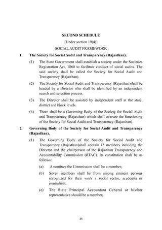 SECOND SCHEDULE


[Under section 19(4)]


SOCIAL AUDIT FRAMEWORK


1.
	
The Society for Social Audit and Transparency (Rajasthan).


(1)
	
The State Government shall establish a society under the Societies
Registration Act, 1860 to facilitate conduct of social audits. The
said society shall be called the Society for Social Audit and
Transparency (Rajasthan).


(2)
	
The Society for Social Audit and Transparency (Rajasthan)shall be
headed by a Director who shall be identified by an independent
search and selection process.


(3)
	
The Director shall be assisted by independent staff at the state,
district and block levels.


(4)
	
There shall be a Governing Body of the Society for Social Audit
and Transparency (Rajasthan) which shall oversee the functioning
of the Society for Social Audit and Transparency (Rajasthan).


2.
	
Governing Body of the Society for Social Audit and Transparency
(Rajasthan).


(1)
	
The Governing Body of the Society for Social Audit and
Transparency (Rajasthan)shall contain 15 members including the
Director and the chairperson of the Rajasthan Transparency and
Accountability Commission (RTAC). Its constitution shall be as
follows:


(a)
	
A nominee the Commission shall be a member;


(b)
	
Seven members shall be from among eminent persons
recognized for their work a social sector, academia or
journalism;


(c)
	
The State Principal Accountant General or his/her
representative should be a member;




34
 