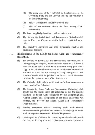 (d)
	
The chairperson of the RTAC shall be the chairperson of the
Governing Body and the Director shall be the convener of
the Governing Body;


(e)
	
33% of the members should be women; and


(f)
	
33% of the members should be from among SC/ST
communities.


(2)
	
The Governing Body should meet at least twice a year.


(3)
	
The Society for Social Audit and Transparency (Rajasthan)shall
have an Executive Committee which shall be constituted as per
rules.


(4)
	
The Executive Committee shall meet periodically meet to take
operational decisions.


3.
	
Responsibilities of the Society for Social Audit and Transparency
(Rajasthan).


(1)
	
The Society for Social Audit and Transparency (Rajasthan)shall at
the beginning of the year, frame an annual calendar to conduct at
least one social audit in each Gram Panchayat every year, and a
copy of the calendar shall be sent to all the Heads of Departments
and District Collectors for making necessary arrangements. The
Annual Calendar shall be published on the web portal within one
month of the commencement of the financial year.


(2)
	
The Calendar shall include social audits of schemes/programs as
enumerated in First Schedule.


(3)
	
The Society for Social Audit and Transparency (Rajasthan) shall
ensure that the social audits are conducted as per the auditing
standards of Social Audit prescribed by the Comptroller and
Auditor General and incorporated in the Rules under this Act.
Further, the Society for Social Audit and Transparency
(Rajasthan)shall:


(4)
	
develop appropriate protocol including social audit formats,
resource material, guidelines and manuals for carrying out social
audit of respective Department/ Scheme/ Programme.


(5)
	
build capacities of citizens for conducting social audit and towards
this purpose, identify, train and deploy suitable resource persons at


35
 