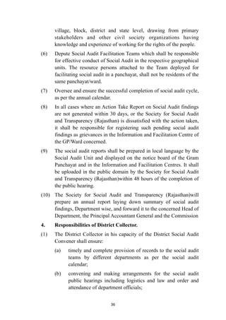 village, block, district and state level, drawing from primary
stakeholders and other civil society organizations having
knowledge and experience of working for the rights of the people.


(6)
	
Depute Social Audit Facilitation Teams which shall be responsible
for effective conduct of Social Audit in the respective geographical
units. The resource persons attached to the Team deployed for
facilitating social audit in a panchayat, shall not be residents of the
same panchayat/ward.


(7)
	
Oversee and ensure the successful completion of social audit cycle,
as per the annual calendar.


(8)
	
In all cases where an Action Take Report on Social Audit findings
are not generated within 30 days, or the Society for Social Audit
and Transparency (Rajasthan) is dissatisfied with the action taken,
it shall be responsible for registering such pending social audit
findings as grievances in the Information and Facilitation Centre of
the GP/Ward concerned.


(9)
	
The social audit reports shall be prepared in local language by the
Social Audit Unit and displayed on the notice board of the Gram
Panchayat and in the Information and Facilitation Centres. It shall
be uploaded in the public domain by the Society for Social Audit
and Transparency (Rajasthan)within 48 hours of the completion of
the public hearing.


(10)
	
The Society for Social Audit and Transparency (Rajasthan)will
prepare an annual report laying down summary of social audit
findings, Department wise, and forward it to the concerned Head of
Department, the Principal Accountant General and the Commission


4.
	
Responsibilities of District Collector.


(1)
	
The District Collector in his capacity of the District Social Audit
Convener shall ensure:


(a)
	
timely and complete provision of records to the social audit
teams by different departments as per the social audit
calendar;


(b)
	
convening and making arrangements for the social audit
public hearings including logistics and law and order and
attendance of department officials;




36
 