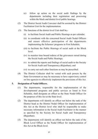 (c)
	
follow up action on the social audit findings by the
departments including their registration and processing
within the block and district level public hearings.


(2)
	
The District Social Audit Convener shall be assisted by the District
Facilitation Unit for the implementation.


(3)
	
The functions of the district level Unit shall be,-


(i)
	
to facilitate Social Audit and Public Hearings as per calendar;


(ii)
	
to coordinate with the concerned Social Audit Nodal Officers
and ensure effective participation of the departments
implementing the Schemes/ programs in First Schedule;


(iii)
	
to facilitate the Public Hearings of social audit at the Block
level.


(iv)
	
to monitor time bound redress of the grievances raised during
the Social Audit and Public Hearings;


(v)
	
to submit the reports and findings of social audit to the Society
for Social Audit and Transparency (Rajasthan); and


(vi)
	
to carry out such other functions as may be prescribed.


(4)
	
The District Collector shall be vested with such powers by the
State Government as may be necessary to have supervisory control
on line agencies to effectively implement the provisions of this Act.


5.
	
Designation of Nodal Officers.


(1)
	
The departments, responsible for the implementation of the
developmental programs and public services as listed in First
Schedule, shall designate an officer as the State Nodal Officer for
the purposes of this Act at the State level.


(2)
	
The departments will identify an officer not below the rank of the
District head as the District Nodal Officer for implementation of
this Act at the District level who shall be responsible to make
necessary information to the Social Audit Facilitator in the manner
as specified by the Society for Social Audit and Transparency
(Rajasthan).


(3)
	
The departments will identify an officer not below the rank of the
Block Level Officer as the Nodal Officer for implementation of
this Act at the Block level.




37
 