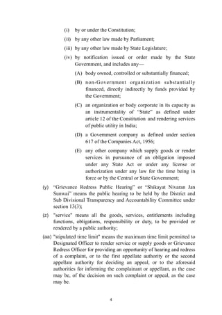 (i)
	
by or under the Constitution;


(ii)
	
by any other law made by Parliament;


(iii)
	
by any other law made by State Legislature;


(iv)
	
by notification issued or order made by the State
Government, and includes any—
	


(A)
	
body owned, controlled or substantially financed;


(B)
	
non-Government organization substantially
financed, directly indirectly by funds provided by
the Government;


(C)
	
an organization or body corporate in its capacity as
an instrumentality of “State” as defined under
article 12 of the Constitution
	
and rendering services
of public utility in India;


(D)
	
a Government company as defined under section
617 of the Companies Act, 1956;
	


(E)
	
any other company which supply goods or render
services in pursuance of an obligation imposed
under any State Act or under any license or
authorization under any law for the time being in
force or by the Central or State Government;


(y) “Grievance Redress Public Hearing” or “Shikayat Nivaran Jan
Sunwai” means the public hearing to be held by the District and
Sub Divisional Transparency and Accountability Committee under
section 13(3);


(z) "service" means all the goods, services, entitlements including
functions, obligations, responsibility or duty, to be provided or
rendered by a public authority;


(aa) "stipulated time limit" means the maximum time limit permitted to
Designated Officer to render service or supply goods or Grievance
Redress Officer for providing an opportunity of hearing and redress
of a complaint, or to the first appellate authority or the second
appellate authority for deciding an appeal, or to the aforesaid
authorities for informing the complainant or appellant, as the case
may be, of the decision on such complaint or appeal, as the case
may be.




4
 