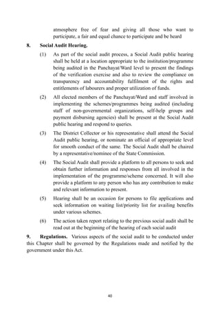atmosphere free of fear and giving all those who want to
participate, a fair and equal chance to participate and be heard


8.
	
Social Audit Hearing.


(1)
	
As part of the social audit process, a Social Audit public hearing
shall be held at a location appropriate to the institution/programme
being audited in the Panchayat/Ward level to present the findings
of the verification exercise and also to review the compliance on
transparency and accountability fulfilment of the rights and
entitlements of labourers and proper utilization of funds.


(2)
	
All elected members of the Panchayat/Ward and staff involved in
implementing the schemes/programmes being audited (including
staff of non-governmental organizations, self-help groups and
payment disbursing agencies) shall be present at the Social Audit
public hearing and respond to queries.


(3)
	
The District Collector or his representative shall attend the Social
Audit public hearing, or nominate an official of appropriate level
for smooth conduct of the same. The Social Audit shall be chaired
by a representative/nominee of the State Commission.


(4)
	
The Social Audit shall provide a platform to all persons to seek and
obtain further information and responses from all involved in the
implementation of the programme/scheme concerned. It will also
provide a platform to any person who has any contribution to make
and relevant information to present.


(5)
	
Hearing shall be an occasion for persons to file applications and
seek information on waiting list/priority list for availing benefits
under various schemes.


(6)
	
The action taken report relating to the previous social audit shall be
read out at the beginning of the hearing of each social audit


9.
	
Regulations. Various aspects of the social audit to be conducted under
this Chapter shall be governed by the Regulations made and notified by the
government under this Act.




40
 