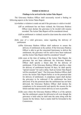 THIRD SCHEDULE


Findings to be arrived in the Action Take Report


The Grievance Redress Officer shall necessarily record a finding on
following aspects in the Action Taken Report:


(a) whether a violation is made out and if the grievance is valid or invalid


(i)If an entitlement has not been violated, the Grievance Redress
Officer must declare the grievance to be invalid with reasons
recorded. The Action Take Report will be considered closed.


(ii)If an entitlement is violated, record in clear terms the extent of the
violation


(b)In case of a valid grievance, status regarding the delivery of
entitlement


(i)The Grievance Redress Officer shall endeavor to ensure the
delivery of entitlement at the earliest. If the Grievance Redress
Officer is able to get the concerned functionary to deliver the
entitlement, the grievance will be said to have been redressed
and the Action Take Report shall be considered "closed".


(ii)In cases at the time of making of the Action Take Report, the
grievance has not been redressed, the Grievance Redress
Officer shall specify a future date for the delivery of
entitlement. If the Grievance Redress Officer specifies a date
for delivery of entitlement beyond 30 days, he shall specify
"special reasons" for such a delay. Such an Action Take Report
will be considered "open". The Grievance Redress Officer shall
review the Action Take Report before or on the promised date
for delivery of entitlement. A compliance report shall declare
the grievance to be redressed if the entitlement has been
delivered. If by the promised date the entitlement has not been
delivered, the Grievance Redress Officer shall declare the
compliance to be unsuccessful and specify the reasons for the
failure and take steps to ensure delivery as soon as possible.


(iii)In cases where the Grievance Redress Officer is of the opinion
that the entitlement cannot be delivered at all even though the
grievance is held valid, he shall state the same along with the
reasons for the failure. Such a matter shall be forwarded to the
Commission.




41
 