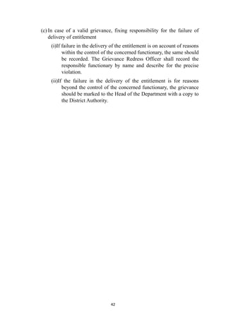 (c) In case of a valid grievance, fixing responsibility for the failure of
delivery of entitlement


(i)If failure in the delivery of the entitlement is on account of reasons
within the control of the concerned functionary, the same should
be recorded. The Grievance Redress Officer shall record the
responsible functionary by name and describe for the precise
violation.


(ii)If the failure in the delivery of the entitlement is for reasons
beyond the control of the concerned functionary, the grievance
should be marked to the Head of the Department with a copy to
the District Authority.




42
 