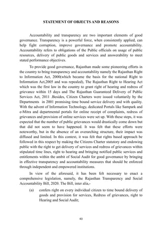 STATEMENT OF OBJECTS AND REASONS


Accountability and transparency are two important elements of good
governance. Transparency is a powerful force, when consistently applied, can
help fight corruption, improve governance and promote accountability.
Accountability refers to obligations of the Public officials on usage of public
resources, delivery of public goods and services and answerability to meet
stated performance objectives.


To provide good governance, Rajasthan made some pioneering efforts in
the country to bring transparency and accountability namely the Rajasthan Right
to Information Act, 2000(which became the basis for the national Right to
Information Act,2005 and was repealed), The Rajasthan Right to Hearing Act
which was the first law in the country to grant right of hearing and redress of
grievance within 15 days and The Rajasthan Guaranteed Delivery of Public
Services Act, 2011 .Besides, Citizen Charters were issued voluntarily by the
Departments in 2001 promising time bound service delivery and with quality.
With the advent of Information Technology, dedicated Portals like Sampark and
e-Mitra and departmental portals for online receipt of complaints, redress of
grievances and provision of online services were set up. With these steps, it was
expected that the number of public grievances would drastically come down but
that did not seem to have happened. It was felt that these efforts were
noteworthy, but in the absence of an overarching structure, their impact was
diffused and limited. In this context, it was felt that rights based approach be
followed in this respect by making the Citizens Charter statutory and endowing
public with the right to get delivery of services and redress of grievances within
stipulated time lines, right to hearing and bringing notified public services and
entitlements within the ambit of Social Audit for good governance by bringing
in effective transparency and accountability measures that should be enforced
through independent and empowered institutions.


In view of the aforesaid, it has been felt necessary to enact a
comprehensive legislation, namely, the Rajasthan Transparency and Social
Accountability Bill, 2020. The Bill, inter alia,-


(a)
	
confers right on every individual citizen to time bound delivery of
goods and provision for services, Redress of grievances, right to
Hearing and Social Audit;




43
 