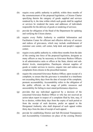 (b)
	
require every public authority to publish, within three months of
the commencement of the proposed legislation, a Citizens Charter
specifying therein the category of goods supplied and services
rendered by it, the time within which such goods shall be supplied
or services be rendered the name and addresses of individuals
responsible for the delivery of goods or rendering of services;


(c)
	
provide for obligation of the Head of the Department for updating
and verifying the Citizen charter;


(d)
	
require every Public Authority to establish Information and
Facilitation Center for efficient and effective delivery of services
and redress of grievances, which may include establishment of
customer care center, call center, help desk and people’s support
center;


(e)
	
require every public authority to, within three months from the date
of the coming into force of the proposed legislation, designate as
many officers as may be necessary as Grievance Redress Officers
in all administrative units or offices at the State, district and sub-
district levels, municipalities, Panchayats whereat supplies of
goods or render services to receive, enquire into and redress any
complaints from citizens in the prescribed manner;


(f)
	
require the concerned Grievance Redress Officer, upon receipt of a
complaint, to ensure that the grievance is remedied in a timeframe
not exceeding thirty days from the date of receipt of the complaint,
promote accountability. Accountability refers to the obligation of
the public officials on the usage of public resources and
answerability for failing to meet stated performance objectives.


(g)
	
provides that any individual aggrieved by a decision of the
concerned Grievance Redress Officer or who has not received an
action taken report in respect of a complaint filed by him, may, if
he so desires, within thirty days from the expiry of such period or
from the receipt of such decision, prefer an appeal to the
Designated Authority who shall disposed of such appeal within
thirty days from the date of receipt of such appeal;


(h)
	
provide for establishing District and Sub Divisional Transparency
and Accountability Committees (in place of the existing District


44
 