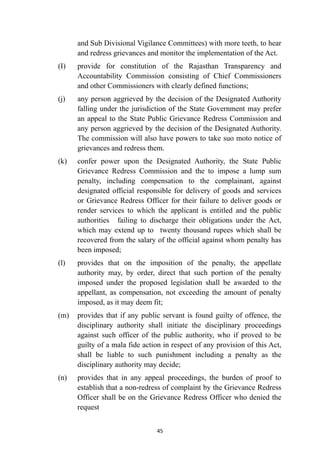 and Sub Divisional Vigilance Committees) with more teeth, to hear
and redress grievances and monitor the implementation of the Act.


(I)
	
provide for constitution of the Rajasthan Transparency and
Accountability Commission consisting of Chief Commissioners
and other Commissioners with clearly defined functions;


(j)
	
any person aggrieved by the decision of the Designated Authority
falling under the jurisdiction of the State Government may prefer
an appeal to the State Public Grievance Redress Commission and
any person aggrieved by the decision of the Designated Authority.
The commission will also have powers to take suo moto notice of
grievances and redress them.


(k)
	
confer power upon the Designated Authority, the State Public
Grievance Redress Commission and the to impose a lump sum
penalty, including compensation to the complainant, against
designated official responsible for delivery of goods and services
or Grievance Redress Officer for their failure to deliver goods or
render services to which the applicant is entitled and the public
authorities failing to discharge their obligations under the Act,
which may extend up to twenty thousand rupees which shall be
recovered from the salary of the official against whom penalty has
been imposed;


(l)
	
provides that on the imposition of the penalty, the appellate
authority may, by order, direct that such portion of the penalty
imposed under the proposed legislation shall be awarded to the
appellant, as compensation, not exceeding the amount of penalty
imposed, as it may deem fit;


(m)
	
provides that if any public servant is found guilty of offence, the
disciplinary authority shall initiate the disciplinary proceedings
against such officer of the public authority, who if proved to be
guilty of a mala fide action in respect of any provision of this Act,
shall be liable to such punishment including a penalty as the
disciplinary authority may decide;


(n)
	
provides that in any appeal proceedings, the burden of proof to
establish that a non-redress of complaint by the Grievance Redress
Officer shall be on the Grievance Redress Officer who denied the
request




45
 