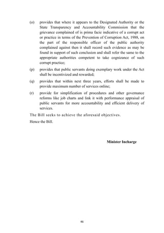 (o)
	
provides that where it appears to the Designated Authority or the
State Transparency and Accountability Commission that the
grievance complained of is prima facie indicative of a corrupt act
or practice in terms of the Prevention of Corruption Act, 1988, on
the part of the responsible officer of the public authority
complained against then it shall record such evidence as may be
found in support of such conclusion and shall refer the same to the
appropriate authorities competent to take cognizance of such
corrupt practice;


(p)
	
provides that public servants doing exemplary work under the Act
shall be incentivized and rewarded;


(q)
	
provides that within next three years, efforts shall be made to
provide maximum number of services online;


(r)
	
provide for simplification of procedures and other governance
reforms like job charts and link it with performance appraisal of
public servants for more accountability and efficient delivery of
services.


The Bill seeks to achieve the aforesaid objectives.


Hence the Bill.


Minister Incharge




46
 