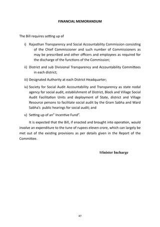 FINANCIAL MEMORANDUM


The Bill requires se
tti
ng up of


i) Rajasthan Transparency and Social Accountability Commission consis
ti
ng
of the Chief Commissioner and such number of Commissioners as
may be prescribed and other o
ffi
cers and employees as required for
the discharge of the func
ti
ons of the Commission;


ii) District and sub Divisional Transparency and Accountability Commi
tt
ees
in each district;


iii) Designated Authority at each District Headquarter;


iv) Society for Social Audit Accountability and Transparency as state nodal
agency for social audit, establishment of District, Block and Village Social
Audit Facilita
ti
on Units and deployment of State, district and Village
Resource persons to facilitate social audit by the Gram Sabha and Ward
Sabha’s public hearings for social audit; and


v) Se
tti
ng up of an” Incen
ti
ve Fund”.


	
It is expected that the Bill, if enacted and brought into opera
ti
on, would
involve an expenditure to the tune of rupees eleven crore, which can largely be
met out of the exis
ti
ng provisions as per details given in the Report of the
Commi
tt
ee.


Minister Incharge




47
 