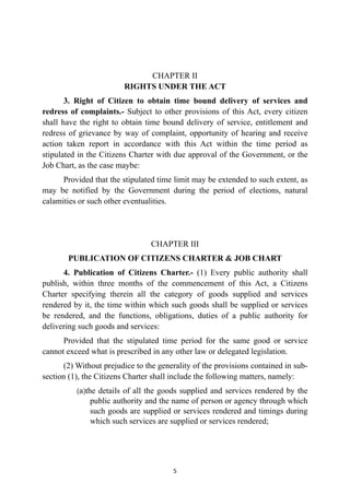 CHAPTER II
 
RIGHTS UNDER THE ACT


3. Right of Citizen to obtain time bound delivery of services and
redress of complaints.- Subject to other provisions of this Act, every citizen
shall have the right to obtain time bound delivery of service, entitlement and
redress of grievance by way of complaint, opportunity of hearing and receive
action taken report in accordance with this Act within the time period as
stipulated in the Citizens Charter with due approval of the Government, or the
Job Chart, as the case maybe:


Provided that the stipulated time limit may be extended to such extent, as
may be notified by the Government during the period of elections, natural
calamities or such other eventualities.


CHAPTER III


PUBLICATION OF CITIZENS CHARTER & JOB CHART


4. Publication of Citizens Charter.- (1) Every public authority shall
publish, within three months of the commencement of this Act, a Citizens
Charter specifying therein all the category of goods supplied and services
rendered by it, the time within which such goods shall be supplied or services
be rendered, and the functions, obligations, duties of a public authority for
delivering such goods and services:


Provided that the stipulated time period for the same good or service
cannot exceed what is prescribed in any other law or delegated legislation.


(2) Without prejudice to the generality of the provisions contained in sub-
section (1), the Citizens Charter shall include the following matters, namely:


(a)the details of all the goods supplied and services rendered by the
public authority and the name of person or agency through which
such goods are supplied or services rendered and timings during
which such services are supplied or services rendered;




5
 