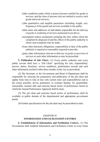 (b)the conditions under which a person becomes entitled for goods or
services, and the class of persons who are entitled to receive such
goods and avail services;


(c)the quantitative and tangible parameters (including weight, size,
frequency) of the goods and services available to the public;


(d)the name and addresses of individuals responsible for the delivery
of goods or rendering of services mentioned in (a) above;


(e)complaint redress mechanism including the time within which the
complaint be disposed of and the officer of the public authority to
whom such complaint may be made;


(f) any other functions, obligations, responsibility or duty of the public
authority is required or reasonably expected to provide;


(g)any other information relevant to delivery of goods or provision of
services or such other information as may be prescribed.


5. Publication of Job Chart.- (1) Every public authority and every
public servant shall have a “Job Chart” specifying his role, responsibility,
powers, duties, functions, service conditions, performance records and such
other information notified within three months of this Act as prescribed;


(2) The Secretary to the Government and Head of Department shall be
responsible for ensuring the preparation and publication of the job chart and
update from time to time in line with current roles and responsibilities and to
the extent possible, devise parameters to evaluate Quality, fix quantifiable,
measurable, monitor able and outcome based norms of performance based on
which the Annual Performance Appraisal shall be done.


(3) The job chart and outcome based norms of performance shall be
available in public domain of the departmental and appropriate government
portal.


(4) Further specifications for the job chart may be prescribed in rules.


CHAPTER IV
 
INFORMATION AND FACILITATION CENTRES


6. Establishment of Information and Facilitation Centres.- (1) The
Government shall establish Information and Facilitation Centre at every Gram


6
 