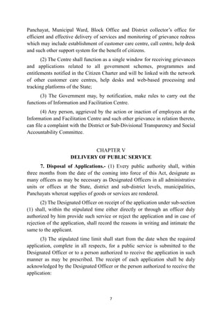 Panchayat, Municipal Ward, Block Office and District collector’s office for
efficient and effective delivery of services and monitoring of grievance redress
which may include establishment of customer care centre, call centre, help desk
and such other support system for the benefit of citizens.


(2) The Centre shall function as a single window for receiving grievances
and applications related to all government schemes, programmes and
entitlements notified in the Citizen Charter and will be linked with the network
of other customer care centres, help desks and web-based processing and
tracking platforms of the State;


(3) The Government may, by notification, make rules to carry out the
functions of Information and Facilitation Centre.


(4) Any person, aggrieved by the action or inaction of employees at the
Information and Facilitation Centre and such other grievance in relation thereto,
can file a complaint with the District or Sub-Divisional Transparency and Social
Accountability Committee.


CHAPTER V
 
DELIVERY OF PUBLIC SERVICE


7. Disposal of Applications.- (1) Every public authority shall, within
three months from the date of the coming into force of this Act, designate as
many officers as may be necessary as Designated Officers in all administrative
units or offices at the State, district and sub-district levels, municipalities,
Panchayats whereat supplies of goods or services are rendered.


(2) The Designated Officer on receipt of the application under sub-section
(1) shall, within the stipulated time either directly or through an officer duly
authorized by him provide such service or reject the application and in case of
rejection of the application, shall record the reasons in writing and intimate the
same to the applicant.


(3) The stipulated time limit shall start from the date when the required
application, complete in all respects, for a public service is submitted to the
Designated Officer or to a person authorized to receive the application in such
manner as may be prescribed. The receipt of each application shall be duly
acknowledged by the Designated Officer or the person authorized to receive the
application:




7
 