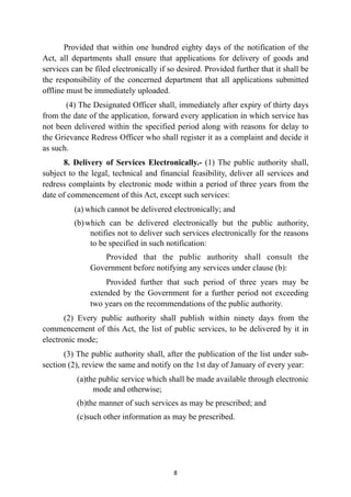 Provided that within one hundred eighty days of the notification of the
Act, all departments shall ensure that applications for delivery of goods and
services can be filed electronically if so desired. Provided further that it shall be
the responsibility of the concerned department that all applications submitted
offline must be immediately uploaded.


(4) The Designated Officer shall, immediately after expiry of thirty days
from the date of the application, forward every application in which service has
not been delivered within the specified period along with reasons for delay to
the Grievance Redress Officer who shall register it as a complaint and decide it
as such.


8. Delivery of Services Electronically.- (1) The public authority shall,
subject to the legal, technical and financial feasibility, deliver all services and
redress complaints by electronic mode within a period of three years from the
date of commencement of this Act, except such services:


(a) which cannot be delivered electronically; and


(b)which can be delivered electronically but the public authority,
notifies not to deliver such services electronically for the reasons
to be specified in such notification:


Provided that the public authority shall consult the
Government before notifying any services under clause (b):


Provided further that such period of three years may be
extended by the Government for a further period not exceeding
two years on the recommendations of the public authority.


(2) Every public authority shall publish within ninety days from the
commencement of this Act, the list of public services, to be delivered by it in
electronic mode;


(3) The public authority shall, after the publication of the list under sub-
section (2), review the same and notify on the 1st day of January of every year:


(a)the public service which shall be made available through electronic
mode and otherwise;


(b)the manner of such services as may be prescribed; and


(c)such other information as may be prescribed.




8
 