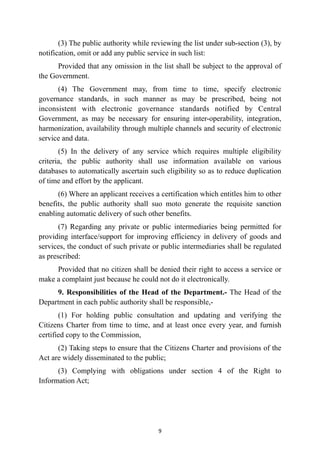 (3) The public authority while reviewing the list under sub-section (3), by
notification, omit or add any public service in such list:


Provided that any omission in the list shall be subject to the approval of
the Government.


(4) The Government may, from time to time, specify electronic
governance standards, in such manner as may be prescribed, being not
inconsistent with electronic governance standards notified by Central
Government, as may be necessary for ensuring inter-operability, integration,
harmonization, availability through multiple channels and security of electronic
service and data.


(5) In the delivery of any service which requires multiple eligibility
criteria, the public authority shall use information available on various
databases to automatically ascertain such eligibility so as to reduce duplication
of time and effort by the applicant.


(6) Where an applicant receives a certification which entitles him to other
benefits, the public authority shall suo moto generate the requisite sanction
enabling automatic delivery of such other benefits.


(7) Regarding any private or public intermediaries being permitted for
providing interface/support for improving efficiency in delivery of goods and
services, the conduct of such private or public intermediaries shall be regulated
as prescribed:


Provided that no citizen shall be denied their right to access a service or
make a complaint just because he could not do it electronically.


9. Responsibilities of the Head of the Department.- The Head of the
Department in each public authority shall be responsible,-


(1) For holding public consultation and updating and verifying the
Citizens Charter from time to time, and at least once every year, and furnish
certified copy to the Commission,


(2) Taking steps to ensure that the Citizens Charter and provisions of the
Act are widely disseminated to the public;


(3) Complying with obligations under section 4 of the Right to
Information Act;




9
 