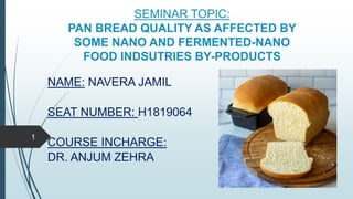 SEMINAR TOPIC:
PAN BREAD QUALITY AS AFFECTED BY
SOME NANO AND FERMENTED-NANO
FOOD INDSUTRIES BY-PRODUCTS
NAME: NAVERA JAMIL
SEAT NUMBER: H1819064
COURSE INCHARGE:
DR. ANJUM ZEHRA
1
 