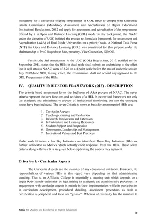 NAAC for Quality and Excellence in Higher Education
10
mandatory for a University offering programmes in ODL mode to comply with University
Grants Commission (Mandatory Assessment and Accreditation of Higher Educational
Institutions) Regulations, 2012 and apply for assessment and accreditation of the programmes
offered by it in Open and Distance Learning (ODL) mode. In this background, the NAAC
under the direction of UGC initiated the process to formulate framework for Assessment and
Accreditation (A&A) of Dual Mode Universities on a priority basis. A National Task Force
(NTF) for Open and Distance Learning (ODL) was constituted for this purpose under the
chairmanship of Prof. Nageshwar Rao, presently, Vice Chancellor, IGNOU.
Further, the 3rd Amendment to the UGC (ODL) Regulations, 2017, notified on 6th
September 2018, states that the HEIs in dual mode shall submit an undertaking to the effect
that it will attain a NAAC score of 3.26 on a 4-point scale before the end of academic session
July 2019-June 2020, failing which, the Commission shall not accord any approval to the
ODL Programmes of the HEIs.
IV. QUALITY INDICATOR FRAMEWORK (QIF) - DESCRIPTION
The criteria based assessment forms the backbone of A&A process of NAAC. The seven
criteria represent the core functions and activities of a HEI. In the revised framework not only
the academic and administrative aspects of institutional functioning but also the emerging
issues have been included. The seven Criteria to serve as basis for assessment of HEIs are:
1. Curricular Aspects
2. Teaching-Learning and Evaluation
3. Research, Innovations and Extension
4. Infrastructure and Learning Resources
5. Student Support and Progression
6. Governance, Leadership and Management
7. Institutional Values and Best Practices
Under each Criterion a few Key Indicators are identified. These Key Indicators (KIs) are
further delineated as Metrics which actually elicit responses from the HEIs. These seven
criteria along with their KIs are given below explicating the aspects they represent.
Criterion I: - Curricular Aspects
The Curricular Aspects are the mainstay of any educational institution. However, the
responsibilities of various HEIs in this regard vary depending on their administrative
standing. That is, an Affiliated College is essentially a teaching unit which depends on a
larger body namely university for legitimizing its academic and administrative processes. Its
engagement with curricular aspects is mainly in their implementation while its participation
in curriculum development, procedural detailing, assessment procedures as well as
certification is peripheral and these are “givens’’. Whereas a University has the mandate to
 
