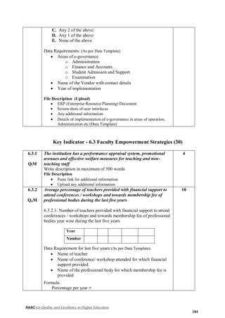 NAAC for Quality and Excellence in Higher Education
104
C. Any 2 of the above
D. Any 1 of the above
E. None of the above
Data Requirements: (As per Data Template)
 Areas of e-governance
o Administration
o Finance and Accounts
o Student Admission and Support
o Examination
 Name of the Vendor with contact details
 Year of implementation
File Description (Upload)
 ERP (Enterprise Resource Planning) Document
 Screen shots of user interfaces
 Any additional information
 Details of implementation of e-governance in areas of operation,
Administration etc (Data Template)
Key Indicator - 6.3 Faculty Empowerment Strategies (30)
6.3.1
QlM
The institution has a performance appraisal system, promotional
avenues and effective welfare measures for teaching and non-
teaching staff
Write description in maximum of 500 words
File Description
 Paste link for additional information
 Upload any additional information
4
6.3.2
QnM
Average percentage of teachers provided with financial support to
attend conferences / workshops and towards membership fee of
professional bodies during the last five years
6.3.2.1: Number of teachers provided with financial support to attend
conferences / workshops and towards membership fee of professional
bodies year wise during the last five years
Year
Number
Data Requirement for last five years:(As per Data Template)
 Name of teacher
 Name of conference/ workshop attended for which financial
support provided
 Name of the professional body for which membership fee is
provided
Formula:
Percentage per year =
10
 