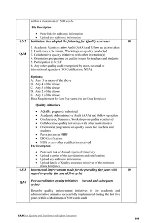 NAAC for Quality and Excellence in Higher Education
108
within a maximum of 500 words
File Description
 Paste link for additional information
 Upload any additional information
6.5.2
QnM
Institution has adopted the following for Quality assurance
1. Academic Administrative Audit (AAA) and follow up action taken
2. Conferences, Seminars, Workshops on quality conducted
3. Collaborative quality initiatives with other institution(s)
4. Orientation programme on quality issues for teachers and students
5. Participation in NIRF
6. Any other quality audit recognized by state, national or
international agencies (ISO Certification, NBA)
Options:
A. Any 5 or more of the above
B. Any 4 of the above
C. Any 3 of the above
D. Any 2 of the above
E. Any 1 of the above
Data Requirement for last five years:(As per Data Template)
Quality initiatives
 AQARs prepared/ submitted
 Academic Administrative Audit (AAA) and follow up action
 Conferences, Seminars, Workshops on quality conducted
 Collaborative quality initiatives with other institution(s)
 Orientation programme on quality issues for teachers and
students
 Participation in NIRF
 ISO Certification
 NBA or any other certification received
File Description
 Paste web link of Annual reports of University
 Upload e-copies of the accreditations and certifications
 Upload any additional information
 Upload details of Quality assurance initiatives of the institution
(Data Template)
10
6.5.3
QlM
Incremental improvements made for the preceding five years with
regard to quality (in case of first cycle)
Post accreditation quality initiatives (second and subsequent
cycles)
Describe quality enhancement initiatives in the academic and
administrative domains successfully implemented during the last five
years within a Maximum of 500 words each
10
 