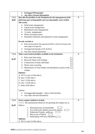 NAAC for Quality and Excellence in Higher Education
110
 Geotagged Photographs
 Any other relevant information
7.1.3
QlM
Describe the facilities in the Institution for the management of the
following types of degradable and non-degradable waste (within
500 words)
 Solid waste management
 Liquid waste management
 Biomedical waste management
 E-waste management
 Waste recycling system
 Hazardous chemicals and radioactive waste management
Provide web link to
 Relevant documents like agreements/MoUs with Government and
other approved agencies
 Geotagged photographs of the facilities
 Any other relevant information
4
7.1.4
QnM
Water conservation facilities available in the Institution:
1. Rain water harvesting
2. Borewell /Open well recharge
3. Construction of tanks and bunds
4. Waste water recycling
5. Maintenance of water bodies and distribution system in the
campus
Options:
A. All 5 or any 4 of the above
B. Any 3 of the above
C. Any 2 of the above
D. Any 1 of the above
E. None of the above
Upload :
 Geotagged photographs / videos of the facilities
 Any other relevant information
4
7.1.5
QnM
Green campus initiatives include
7.1.5.1. The institutional initiatives for greening the campus are as
follows:
1. Restricted entry of automobiles
2. Use of Bicycles/ Battery powered vehicles
3. Pedestrian Friendly pathways
4. Ban on use of Plastic
5. landscaping with trees and plants
Options:
A. All 5 or any 4 of the above
4
 