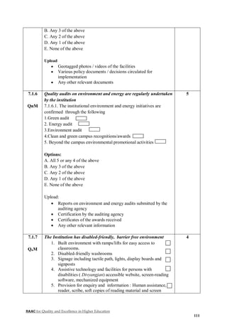 NAAC for Quality and Excellence in Higher Education
111
B. Any 3 of the above
C. Any 2 of the above
D. Any 1 of the above
E. None of the above
Upload
 Geotagged photos / videos of the facilities
 Various policy documents / decisions circulated for
implementation
 Any other relevant documents
7.1.6
QnM
Quality audits on environment and energy are regularly undertaken
by the institution
7.1.6.1. The institutional environment and energy initiatives are
confirmed through the following
1.Green audit
2. Energy audit
3.Environment audit
4.Clean and green campus recognitions/awards
5. Beyond the campus environmental promotional activities
Options:
A. All 5 or any 4 of the above
B. Any 3 of the above
C. Any 2 of the above
D. Any 1 of the above
E. None of the above
Upload:
 Reports on environment and energy audits submitted by the
auditing agency
 Certification by the auditing agency
 Certificates of the awards received
 Any other relevant information
5
7.1.7
QnM
The Institution has disabled-friendly, barrier free environment
1. Built environment with ramps/lifts for easy access to
classrooms.
2. Disabled-friendly washrooms
3. Signage including tactile path, lights, display boards and
signposts
4. Assistive technology and facilities for persons with
disabilities ( Divyangjan) accessible website, screen-reading
software, mechanized equipment
5. Provision for enquiry and information : Human assistance,
reader, scribe, soft copies of reading material and screen
4
 