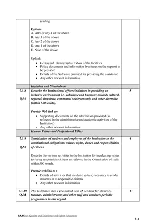 NAAC for Quality and Excellence in Higher Education
112
reading
Options:
A. All 5 or any 4 of the above
B. Any 3 of the above
C. Any 2 of the above
D. Any 1 of the above
E. None of the above
Upload:
 Geotagged photographs / videos of the facilities
 Policy documents and information brochures on the support to
be provided
 Details of the Software procured for providing the assistance
 Any other relevant information
Inclusion and Situatedness
7.1.8
QlM
Describe the Institutional efforts/initiatives in providing an
inclusive environment i.e., tolerance and harmony towards cultural,
regional, linguistic, communal socioeconomic and other diversities
(within 500 words).
Provide Web link to:
 Supporting documents on the information provided (as
reflected in the administrative and academic activities of the
Institution)
 Any other relevant information.
5
Human Values and Professional Ethics
7.1.9
QlM
Sensitization of students and employees of the Institution to the
constitutional obligations: values, rights, duties and responsibilities
of citizens
Describe the various activities in the Institution for inculcating values
for being responsible citizens as reflected in the Constitution of India
within 500 words.
Provide weblink to :
 Details of activities that inculcate values; necessary to render
students in to responsible citizens
 Any other relevant information
4
7.1.10
QnM
The Institution has a prescribed code of conduct for students,
teachers, administrators and other staff and conducts periodic
programmes in this regard.
5
 