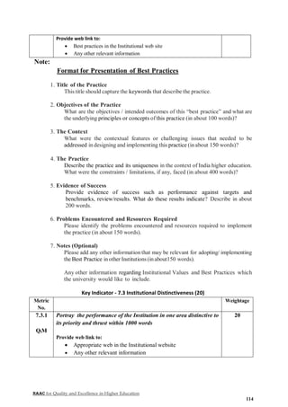 NAAC for Quality and Excellence in Higher Education
114
Provide web link to:
 Best practices in the Institutional web site
 Any other relevant information
Note:
Format for Presentation of Best Practices
1. Title of the Practice
This title should capture the keywords that describe the practice.
2. Objectives of the Practice
What are the objectives / intended outcomes of this “best practice” and what are
the underlying principles or concepts ofthis practice (in about 100 words)?
3. The Context
What were the contextual features or challenging issues that needed to be
addressed in designing and implementing this practice (in about 150 words)?
4. The Practice
Describe the practice and its uniqueness in the context of India higher education.
What were the constraints / limitations, if any, faced (in about 400 words)?
5. Evidence of Success
Provide evidence of success such as performance against targets and
benchmarks, review/results. What do these results indicate? Describe in about
200 words.
6. Problems Encountered and Resources Required
Please identify the problems encountered and resources required to implement
the practice (in about 150 words).
7. Notes (Optional)
Please add any other information that may be relevant for adopting/ implementing
the Best Practice in other Institutions (inabout150 words).
Any other information regarding Institutional Values and Best Practices which
the university would like to include.
Key Indicator - 7.3 Institutional Distinctiveness (20)
Metric
No.
Weightage
7.3.1
QlM
Portray the performance of the Institution in one area distinctive to
its priority and thrust within 1000 words
Provide web link to:
 Appropriate web in the Institutional website
 Any other relevant information
20
 