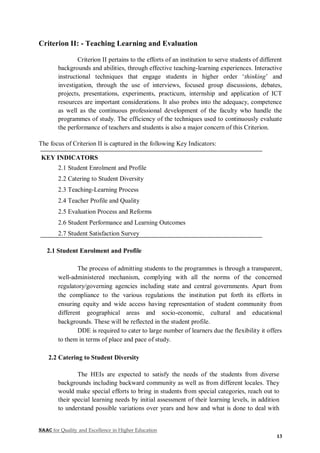 NAAC for Quality and Excellence in Higher Education
13
Criterion II: - Teaching Learning and Evaluation
Criterion II pertains to the efforts of an institution to serve students of different
backgrounds and abilities, through effective teaching-learning experiences. Interactive
instructional techniques that engage students in higher order ‘thinking’ and
investigation, through the use of interviews, focused group discussions, debates,
projects, presentations, experiments, practicum, internship and application of ICT
resources are important considerations. It also probes into the adequacy, competence
as well as the continuous professional development of the faculty who handle the
programmes of study. The efficiency of the techniques used to continuously evaluate
the performance of teachers and students is also a major concern of this Criterion.
The focus of Criterion II is captured in the following Key Indicators:
KEY INDICATORS
2.1 Student Enrolment and Profile
2.2 Catering to Student Diversity
2.3 Teaching-Learning Process
2.4 Teacher Profile and Quality
2.5 Evaluation Process and Reforms
2.6 Student Performance and Learning Outcomes
2.7 Student Satisfaction Survey
2.1 Student Enrolment and Profile
The process of admitting students to the programmes is through a transparent,
well-administered mechanism, complying with all the norms of the concerned
regulatory/governing agencies including state and central governments. Apart from
the compliance to the various regulations the institution put forth its efforts in
ensuring equity and wide access having representation of student community from
different geographical areas and socio-economic, cultural and educational
backgrounds. These will be reflected in the student profile.
DDE is required to cater to large number of learners due the flexibility it offers
to them in terms of place and pace of study.
2.2 Catering to Student Diversity
The HEIs are expected to satisfy the needs of the students from diverse
backgrounds including backward community as well as from different locales. They
would make special efforts to bring in students from special categories, reach out to
their special learning needs by initial assessment of their learning levels, in addition
to understand possible variations over years and how and what is done to deal with
 