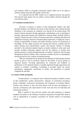 NAAC for Quality and Excellence in Higher Education
14
such students. While in uni-gender institutions explicit efforts are to be made to
sensitize students about the other gender; and the like.
It is expected that the DDE reaches out to employed persons and persons
from special target groups who are unable to pursue higher education through the
conventional system.
2.3 Teaching-Learning Process
Diversity of learners in respect of their background, abilities and other
personal attributes will influence the extent of their learning. The teaching-learning
modalities of the institution are rendered to be relevant for the learner group. The
learner-centered education through appropriate methodologies such as participative
learning, experiential learning and collaborative learning modes, facilitate effective
learning. Teachers provide a variety of learning experiences, including individual and
collaborative learning. Interactive and participatory approaches, if employed, create a
feeling of responsibility in learners and makes learning a process of construction of
knowledge. Of late, digital resources for learning have become available and this
makes learning more individualized, creative and dynamic. Quality of learning
provided in the institution depends largely on teacher readiness to draw upon such
recently available technology supports and also the initiative to develop such
learning resources to enrich teaching-learning; on teacher’s familiarity with Learning
Management Systems (LMSs), other e-resources available and how to meaningfully
incorporate them in one’s scheme of teaching-learning.
DDE are responsible for the design and development of Self learning material
(SLM) in print as well as electronic media for the benefit of diverse groups of
dispersed learners. Providing opportunities for interaction and feedback on
performance to the dispersed learners is equally important through organization and
conduct of academic counselling. Counselling is provided mainly for learner
participation, engagement, clarification of doubts, and acquisition of required
competencies and skills.
2.4 Teacher Profile and Quality
“Teacher quality” is a composite term to indicate the quality of teachers in terms
of their qualification, teacher characteristics, adequacy of recruitment procedures,
faculty availability, professional development and recognition of teaching abilities.
Teachers take initiative to learn and keep abreast with the latest developments, to
innovate, continuously seek improvement in their work and strive for individual and
institutional excellence.
DDE is required to have full time teachers and other academics to maintain
standards and quality in the offering of academic programmes through ODL mode as
well as empanellment of academic counsellors for smooth conduct of counselling
sessions.
 