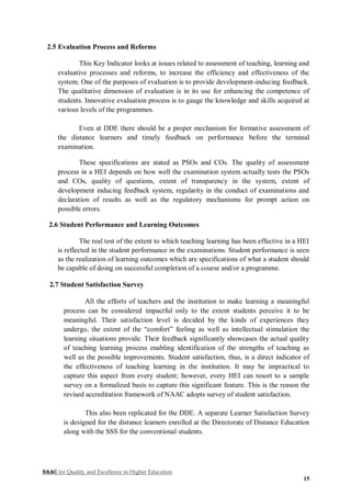 NAAC for Quality and Excellence in Higher Education
15
2.5 Evaluation Process and Reforms
This Key Indicator looks at issues related to assessment of teaching, learning and
evaluative processes and reforms, to increase the efficiency and effectiveness of the
system. One of the purposes of evaluation is to provide development-inducing feedback.
The qualitative dimension of evaluation is in its use for enhancing the competence of
students. Innovative evaluation process is to gauge the knowledge and skills acquired at
various levels of the programmes.
Even at DDE there should be a proper mechanism for formative assessment of
the distance learners and timely feedback on performance before the terminal
examination.
These specifications are stated as PSOs and COs. The quality of assessment
process in a HEI depends on how well the examination system actually tests the PSOs
and COs, quality of questions, extent of transparency in the system, extent of
development inducing feedback system, regularity in the conduct of examinations and
declaration of results as well as the regulatory mechanisms for prompt action on
possible errors.
2.6 Student Performance and Learning Outcomes
The real test of the extent to which teaching learning has been effective in a HEI
is reflected in the student performance in the examinations. Student performance is seen
as the realization of learning outcomes which are specifications of what a student should
be capable of doing on successful completion of a course and/or a programme.
2.7 Student Satisfaction Survey
All the efforts of teachers and the institution to make learning a meaningful
process can be considered impactful only to the extent students perceive it to be
meaningful. Their satisfaction level is decided by the kinds of experiences they
undergo, the extent of the “comfort” feeling as well as intellectual stimulation the
learning situations provide. Their feedback significantly showcases the actual quality
of teaching learning process enabling identification of the strengths of teaching as
well as the possible improvements. Student satisfaction, thus, is a direct indicator of
the effectiveness of teaching learning in the institution. It may be impractical to
capture this aspect from every student; however, every HEI can resort to a sample
survey on a formalized basis to capture this significant feature. This is the reason the
revised accreditation framework of NAAC adopts survey of student satisfaction.
This also been replicated for the DDE. A separate Learner Satisfaction Survey
is designed for the distance learners enrolled at the Directorate of Distance Education
along with the SSS for the conventional students.
 