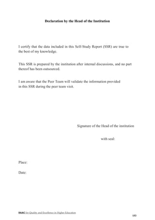 NAAC for Quality and Excellence in Higher Education
153
Declaration by the Head of the Institution
I certify that the data included in this Self-Study Report (SSR) are true to
the best of my knowledge.
This SSR is prepared by the institution after internal discussions, and no part
thereof has been outsourced.
I am aware that the Peer Team will validate the information provided
in this SSR during the peer team visit.
Signature of the Head of the institution
with seal:
Place:
Date:
 