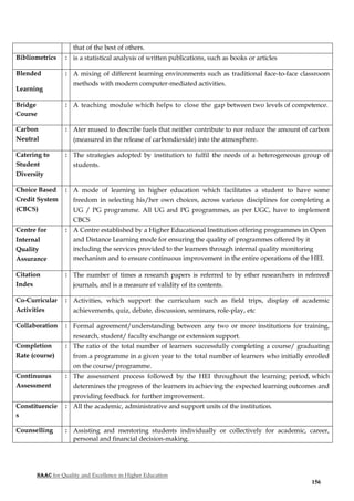 NAAC for Quality and Excellence in Higher Education
156
that of the best of others.
Bibliometrics : is a statistical analysis of written publications, such as books or articles
Blended
Learning
: A mixing of different learning environments such as traditional face-to-face classroom
methods with modern computer-mediated activities.
Bridge
Course
: A teaching module which helps to close the gap between two levels of competence.
Carbon
Neutral
: Ater mused to describe fuels that neither contribute to nor reduce the amount of carbon
(measured in the release of carbondioxide) into the atmosphere.
Catering to
Student
Diversity
: The strategies adopted by institution to fulfil the needs of a heterogeneous group of
students.
Choice Based
Credit System
(CBCS)
: A mode of learning in higher education which facilitates a student to have some
freedom in selecting his/her own choices, across various disciplines for completing a
UG / PG programme. All UG and PG programmes, as per UGC, have to implement
CBCS
Centre for
Internal
Quality
Assurance
: A Centre established by a Higher Educational Institution offering programmes in Open
and Distance Learning mode for ensuring the quality of programmes offered by it
including the services provided to the learners through internal quality monitoring
mechanism and to ensure continuous improvement in the entire operations of the HEI.
Citation
Index
: The number of times a research papers is referred to by other researchers in refereed
journals, and is a measure of validity of its contents.
Co-Curricular
Activities
: Activities, which support the curriculum such as field trips, display of academic
achievements, quiz, debate, discussion, seminars, role-play, etc
Collaboration : Formal agreement/understanding between any two or more institutions for training,
research, student/ faculty exchange or extension support.
Completion
Rate (course)
: The ratio of the total number of learners successfully completing a course/ graduating
from a programme in a given year to the total number of learners who initially enrolled
on the course/programme.
Continuous
Assessment
: The assessment process followed by the HEI throughout the learning period, which
determines the progress of the learners in achieving the expected learning outcomes and
providing feedback for further improvement.
Constituencie
s
: All the academic, administrative and support units of the institution.
Counselling : Assisting and mentoring students individually or collectively for academic, career,
personal and financial decision-making.
 