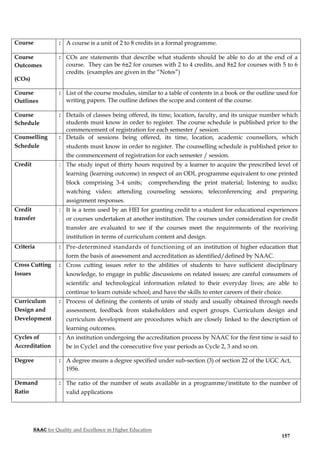 NAAC for Quality and Excellence in Higher Education
157
Course : A course is a unit of 2 to 8 credits in a formal programme.
Course
Outcomes
(COs)
: COs are statements that describe what students should be able to do at the end of a
course. They can be 6±2 for courses with 2 to 4 credits, and 8±2 for courses with 5 to 6
credits. (examples are given in the “Notes”)
Course
Outlines
: List of the course modules, similar to a table of contents in a book or the outline used for
writing papers. The outline defines the scope and content of the course.
Course
Schedule
: Details of classes being offered, its time, location, faculty, and its unique number which
students must know in order to register. The course schedule is published prior to the
commencement of registration for each semester / session.
Counselling
Schedule
: Details of sessions being offered, its time, location, academic counsellors, which
students must know in order to register. The counselling schedule is published prior to
the commencement of registration for each semester / session.
Credit : The study input of thirty hours required by a learner to acquire the prescribed level of
learning (learning outcome) in respect of an ODL programme equivalent to one printed
block comprising 3-4 units; comprehending the print material; listening to audio;
watching video; attending counseling sessions; teleconferencing and preparing
assignment responses.
Credit
transfer
: It is a term used by an HEI for granting credit to a student for educational experiences
or courses undertaken at another institution. The courses under consideration for credit
transfer are evaluated to see if the courses meet the requirements of the receiving
institution in terms of curriculum content and design.
Criteria : Pre-determined standards of functioning of an institution of higher education that
form the basis of assessment and accreditation as identified/defined by NAAC.
Cross Cutting
Issues
: Cross cutting issues refer to the abilities of students to have sufficient disciplinary
knowledge, to engage in public discussions on related issues; are careful consumers of
scientific and technological information related to their everyday lives; are able to
continue to learn outside school; and have the skills to enter careers of their choice.
Curriculum
Design and
Development
: Process of defining the contents of units of study and usually obtained through needs
assessment, feedback from stakeholders and expert groups. Curriculum design and
curriculum development are procedures which are closely linked to the description of
learning outcomes.
Cycles of
Accreditation
: An institution undergoing the accreditation process by NAAC for the first time is said to
be in Cycle1 and the consecutive five year periods as Cycle 2, 3 and so on.
Degree : A degree means a degree specified under sub-section (3) of section 22 of the UGC Act,
1956.
Demand
Ratio
: The ratio of the number of seats available in a programme/institute to the number of
valid applications
 