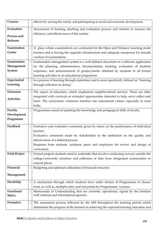 NAAC for Quality and Excellence in Higher Education
159
Courses effectively serving the society and participating in social and economic development.
Evaluation
Process and
Reforms
: Assessment of learning, teaching and evaluation process and reforms to increase the
efficiency and effectiveness of the system.
Examination
Centre
: A place where examinations are conducted for the Open and Distance Learning mode
learners and is having the requisite infrastructure and adequate manpower for smooth
conduct of examinations
Examination
Management
System
: Examination management system is a well-defined document or a software application
for the planning, administration, documentation, tracking, evaluation of students
responses, and announcement of grades/marks obtained by students in all formal
learning activities in an educational programme
Experiential
Learning
: Is a process of learning through experience and is more specifically defined as “learning
through reflection on doing”.
Extension
Activities
: The aspect of education, which emphasizes neighbourhood services. These are often
integrated with curricula as extended opportunities intended to help, serve reflect and
learn. The curriculum- extension interface has educational values, especially in rural
India.
Faculty
Development
Programme
: Programmes aimed at updating the knowledge and pedagogical skills of faculty.
Feedback : Formative and evaluative comments given by tutors on the performance of individual
learners.
Evaluative comments made by stakeholders to the institution on the quality and
effectiveness of a defined process.
Response from students, academic peers and employers for review and design of
curriculum.
Field Project : Formal projects students need to undertake that involve conducting surveys outside the
college/university premises and collection of data from designated communities or
natural places
Financial
Management
: Budgeting and optimum utilization of financial resources.
Flexibility : A mechanism through which students have wider choices of Programmes to choose
from, as well as, multiple entry and exit points for Programmes /courses.
Functional
MoUs
: Memoranda of Understanding that are currently operational, signed by the Institute
with national and international agencies
Formative : The assessment process followed by the HEI throughout the learning period, which
determines the progress of the learners in achieving the expected learning outcomes and
 