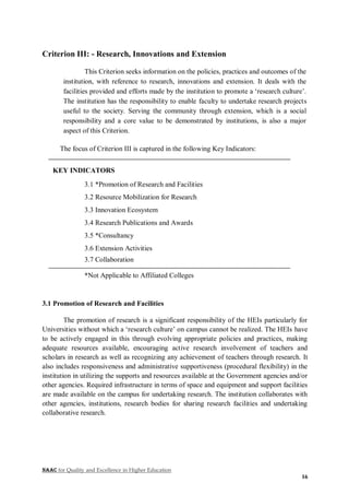 NAAC for Quality and Excellence in Higher Education
16
Criterion III: - Research, Innovations and Extension
This Criterion seeks information on the policies, practices and outcomes of the
institution, with reference to research, innovations and extension. It deals with the
facilities provided and efforts made by the institution to promote a ‘research culture’.
The institution has the responsibility to enable faculty to undertake research projects
useful to the society. Serving the community through extension, which is a social
responsibility and a core value to be demonstrated by institutions, is also a major
aspect of this Criterion.
The focus of Criterion III is captured in the following Key Indicators:
KEY INDICATORS
3.1 *Promotion of Research and Facilities
3.2 Resource Mobilization for Research
3.3 Innovation Ecosystem
3.4 Research Publications and Awards
3.5 *Consultancy
3.6 Extension Activities
3.7 Collaboration
*Not Applicable to Affiliated Colleges
3.1 Promotion of Research and Facilities
The promotion of research is a significant responsibility of the HEIs particularly for
Universities without which a ‘research culture’ on campus cannot be realized. The HEIs have
to be actively engaged in this through evolving appropriate policies and practices, making
adequate resources available, encouraging active research involvement of teachers and
scholars in research as well as recognizing any achievement of teachers through research. It
also includes responsiveness and administrative supportiveness (procedural flexibility) in the
institution in utilizing the supports and resources available at the Government agencies and/or
other agencies. Required infrastructure in terms of space and equipment and support facilities
are made available on the campus for undertaking research. The institution collaborates with
other agencies, institutions, research bodies for sharing research facilities and undertaking
collaborative research.
 