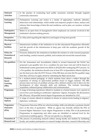 NAAC for Quality and Excellence in Higher Education
164
Outreach
Activities
: Is the practice of conducting local public awareness activities through targeted
community interaction
Participative
Learning
: Participatory Learning and Action is a family of approaches, methods, attitudes,
behaviours and relationships, which enable and empower people to share, analyze and
enhance their knowledge of their life and conditions, and to plan, act, monitor, evaluate
and reflect.
Participative
Management
: Refers to an open form of management where employees are actively involved in the
institution’s decision making process.
Perspective
Development
: Is a blue print regarding the objectives and targets of long term growth
Physical
Facilities
: Infrastructure facilities of the institution to run the educational Programmes efficiently
and the growth of the infrastructure to keep pace with the academic growth of the
institution.
Policy for
Promotion of
Research
: Processes defined by the institution to facilitate the teachers to write research proposals,
seek funding, conduct research, publish, and evaluate and reward the research done.
Pre-qualifiers : For the Assessment and Accreditation (A&A) in revised framework the NAAC has
proposed a pre-qualifier test. It is a condition for peer team visit and will be based on
Institutional system generated score (SGS) in all QnM after undergoing DVV process. As
a Pre-qualifier, the institution should score at least 30% in Quantitative Metrics (QnM) as
per the final score after the DVV Process. If the HEI does not clear the Pre-qualifier stage
then they will have to apply afresh by submitting the IIQA and its fees.
Problem
Based
Learning
(PBL)
: Is a student-centred pedagogy in which students learn about a subject through the
experience of solving an open-ended problem found in trigger material. The PBL
process does not focus on problem solving with a defined solution, but it allows for the
development of other desirable skills and attributes. This includes knowledge
acquisition, enhanced group collaboration and communication.
Programme : A range of learning experiences offered to students in a formal manner over a period of
one-to-four years leading to certificates/ diplomas/ degrees. Examples: BA (Economics)
BSc (Physics). All possible formal degree Programmes are identified by UGC
Programme
Options
: A range of courses offered to students to choose at various levels leading to degrees/
diplomas/ certificates.
Programme
Outcomes
(POs)
: Programme Outcomes (POs) are what knowledge, skills and attitudes a graduate should
have at the time of graduation. While no agency has formally defined the POs of
General Higher Education 3-year degree Programmes in India, POs of all professional
Programmes in engineering and other areas are identified at national level by the
concerned accrediting agency. POs are not specific to a discipline.
Promotion of
Research and
: The process of promoting research culture among faculty and students by facilitating
faculty and student participation in research budget allocation, research fellowship and
 