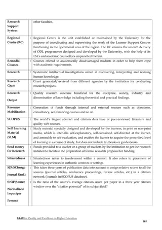NAAC for Quality and Excellence in Higher Education
165
Research
Support
System
other faculties.
Regional
Centre (RC)
: Regional Centre is the unit established or maintained by the University for the
purpose of coordinating and supervising the work of the Learner Support Centres
functioning in the operational area of the region. The RC ensures the smooth delivery
of ODL programmes designed and developed by the University, with the help of its
LSCs and academic counsellors empanelled therein.
Remedial
Courses
: Courses offered to academically disadvantaged students in order to help them cope
with academic requirements.
Research : Systematic intellectual investigations aimed at discovering, interpreting and revising
human knowledge.
Research
Grant
: Grant generated/received from different agencies by the institution for conducting
research projects.
Research
Output
: Quality research outcome beneficial for the discipline, society, industry and
dissemination of knowledge including theoretical and practical findings.
Resource
Mobilization
: Generation of funds through internal and external sources such as donations,
consultancy, self-financing courses and so on.
SCOPUS : The world’s largest abstract and citation data base of peer-reviewed literature and
quality web sources.
Self Learning
Material
(SLM)
: Study material specially designed and developed for the learners, in print or non-print
media, which is inter-alia self-explanatory, self-contained, self-directed at the learner,
and amenable to self-evaluation, and enables the learner to acquire the prescribed level
of learning in a course of study, but does not include textbooks or guide-books.
Seed money
for Research
: Funds provided to a teacher or a group of teachers by the institution to get the research
initiated to facilitate the preparation of formal research proposal for funding.
Situatedness : Situatedness refers to involvement within a context. It also refers to placement of
learning experiences in authentic contexts or settings
SJR(SCImago
Journal Rank)
: This takes three years of publication data into account to assign relative scores to all the
sources (journal articles, conference proceedings, review articles, etc.) in a citation
network (Journals in SCOPUS database).
SNIP(Source
Normalized
Impactper
Person)
: Is the ratio of the source’s average citation count per paper in a three year citation
window over the “citation potential” of its subject field?
 