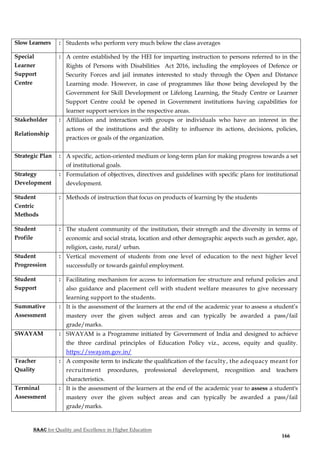 NAAC for Quality and Excellence in Higher Education
166
Slow Learners : Students who perform very much below the class averages
Special
Learner
Support
Centre
: A centre established by the HEI for imparting instruction to persons referred to in the
Rights of Persons with Disabilities Act 2016, including the employees of Defence or
Security Forces and jail inmates interested to study through the Open and Distance
Learning mode. However, in case of programmes like those being developed by the
Government for Skill Development or Lifelong Learning, the Study Centre or Learner
Support Centre could be opened in Government institutions having capabilities for
learner support services in the respective areas.
Stakeholder
Relationship
: Affiliation and interaction with groups or individuals who have an interest in the
actions of the institutions and the ability to influence its actions, decisions, policies,
practices or goals of the organization.
Strategic Plan : A specific, action-oriented medium or long-term plan for making progress towards a set
of institutional goals.
Strategy
Development
: Formulation of objectives, directives and guidelines with specific plans for institutional
development.
Student
Centric
Methods
: Methods of instruction that focus on products of learning by the students
Student
Profile
: The student community of the institution, their strength and the diversity in terms of
economic and social strata, location and other demographic aspects such as gender, age,
religion, caste, rural/ urban.
Student
Progression
: Vertical movement of students from one level of education to the next higher level
successfully or towards gainful employment.
Student
Support
: Facilitating mechanism for access to information fee structure and refund policies and
also guidance and placement cell with student welfare measures to give necessary
learning support to the students.
Summative
Assessment
: It is the assessment of the learners at the end of the academic year to assess a student’s
mastery over the given subject areas and can typically be awarded a pass/fail
grade/marks.
SWAYAM : SWAYAM is a Programme initiated by Government of India and designed to achieve
the three cardinal principles of Education Policy viz., access, equity and quality.
https://swayam.gov.in/
Teacher
Quality
: A composite term to indicate the qualification of the faculty, the adequacy meant for
recruitment procedures, professional development, recognition and teachers
characteristics.
Terminal
Assessment
: It is the assessment of the learners at the end of the academic year to assess a student's
mastery over the given subject areas and can typically be awarded a pass/fail
grade/marks.
 