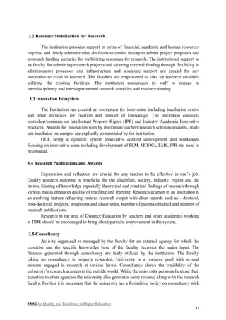 NAAC for Quality and Excellence in Higher Education
17
3.2 Resource Mobilization for Research
The institution provides support in terms of financial, academic and human resources
required and timely administrative decisions to enable faculty to submit project proposals and
approach funding agencies for mobilizing resources for research. The institutional support to
its faculty for submitting research projects and securing external funding through flexibility in
administrative processes and infrastructure and academic support are crucial for any
institution to excel in research. The faculties are empowered to take up research activities
utilizing the existing facilities. The institution encourages its staff to engage in
interdisciplinary and interdepartmental research activities and resource sharing.
3.3 Innovation Ecosystem
The Institution has created an ecosystem for innovation including incubation centre
and other initiatives for creation and transfer of knowledge. The institution conducts
workshop/seminars on Intellectual Property Rights (IPR) and Industry-Academia Innovative
practices. Awards for innovation won by institution/teachers/research scholars/students, start-
ups incubated on-campus are explicitly commended by the institution.
ODL being a dynamic system innovative content development and workshops
focusing on innovative areas including development of SLM, MOOCs, LMS, IPR etc. need to
be ensured.
3.4 Research Publications and Awards
Exploration and reflection are crucial for any teacher to be effective in one’s job.
Quality research outcome is beneficial for the discipline, society, industry, region and the
nation. Sharing of knowledge especially theoretical and practical findings of research through
various media enhances quality of teaching and learning. Research acumen in an institution is
an evolving feature reflecting various research output with clear records such as - doctoral,
post-doctoral, projects, inventions and discoveries, number of patents obtained and number of
research publications.
Research in the area of Distance Education by teachers and other academics working
at DDE should be encouraged to bring about periodic improvement in the system.
3.5 Consultancy
Activity organized or managed by the faculty for an external agency for which the
expertise and the specific knowledge base of the faculty becomes the major input. The
finances generated through consultancy are fairly utilized by the institution. The faculty
taking up consultancy is properly rewarded. University is a resource pool with several
persons engaged in research at various levels. Consultancy shows the credibility of the
university’s research acumen in the outside world. While the university personnel extend their
expertise to other agencies the university also generates some revenue along with the research
faculty. For this it is necessary that the university has a formalized policy on consultancy with
 