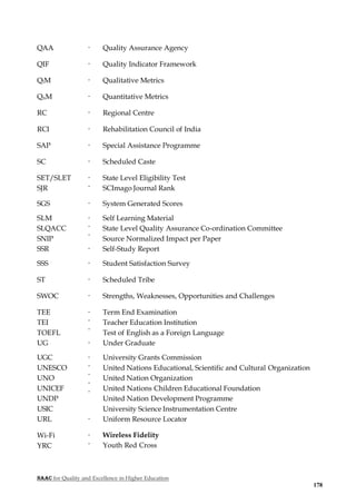 NAAC for Quality and Excellence in Higher Education
178
QAA - Quality Assurance Agency
QIF - Quality Indicator Framework
QlM - Qualitative Metrics
QnM - Quantitative Metrics
RC - Regional Centre
RCI - Rehabilitation Council of India
SAP - Special Assistance Programme
SC - Scheduled Caste
SET/SLET
SJR
-
-
State Level Eligibility Test
SCImago Journal Rank
SGS - System Generated Scores
SLM
SLQACC
SNIP
-
-
-
Self Learning Material
State Level Quality Assurance Co-ordination Committee
Source Normalized Impact per Paper
SSR - Self-Study Report
SSS - Student Satisfaction Survey
ST - Scheduled Tribe
SWOC - Strengths, Weaknesses, Opportunities and Challenges
TEE
TEI
TOEFL
-
-
-
Term End Examination
Teacher Education Institution
Test of English as a Foreign Language
UG - Under Graduate
UGC
UNESCO
UNO
UNICEF
UNDP
USIC
-
-
-
-
-
University Grants Commission
United Nations Educational, Scientific and Cultural Organization
United Nation Organization
United Nations Children Educational Foundation
United Nation Development Programme
University Science Instrumentation Centre
URL - Uniform Resource Locator
Wi-Fi
YRC
-
-
Wireless Fidelity
Youth Red Cross
 