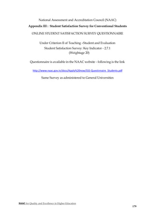 NAAC for Quality and Excellence in Higher Education
179
National Assessment and Accreditation Council (NAAC)
Appendix III : Student Satisfaction Survey for Conventional Students
ONLINE STUDENT SATISFACTION SURVEY QUESTIONNAIRE
Under Criterion II of Teaching –Student and Evaluation
Student Satisfaction Survey: Key Indicator - 2.7.1
(Weightage 20)
Questionnaire is available in the NAAC website - following is the link
http://www.naac.gov.in/docs/Apply%20now/SSS-Questinnaire_Students.pdf
Same Survey as administered to General Universities
 