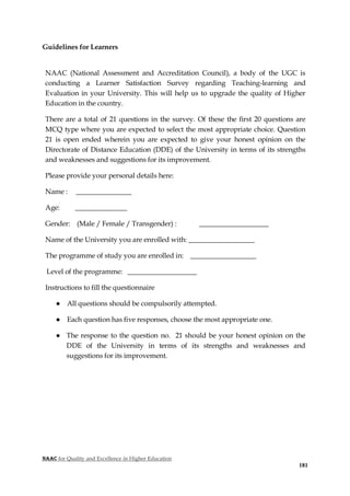 NAAC for Quality and Excellence in Higher Education
181
Guidelines for Learners
NAAC (National Assessment and Accreditation Council), a body of the UGC is
conducting a Learner Satisfaction Survey regarding Teaching-learning and
Evaluation in your University. This will help us to upgrade the quality of Higher
Education in the country.
There are a total of 21 questions in the survey. Of these the first 20 questions are
MCQ type where you are expected to select the most appropriate choice. Question
21 is open ended wherein you are expected to give your honest opinion on the
Directorate of Distance Education (DDE) of the University in terms of its strengths
and weaknesses and suggestions for its improvement.
Please provide your personal details here:
Name : ________________
Age: _______________
Gender: (Male / Female / Transgender) : ____________________
Name of the University you are enrolled with: ___________________
The programme of study you are enrolled in: ___________________
Level of the programme: ____________________
Instructions to fill the questionnaire
● All questions should be compulsorily attempted.
● Each question has five responses, choose the most appropriate one.
● The response to the question no. 21 should be your honest opinion on the
DDE of the University in terms of its strengths and weaknesses and
suggestions for its improvement.
 