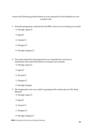 NAAC for Quality and Excellence in Higher Education
182
Answer the following questions based on your experience in the institution you are
enrolled with
1. Induction programme conducted by the DDE, where you are studying was useful
4– Strongly Agree ☐
3–Agree☐
2– Neutral ☐
1– Disagree ☐
0– Strongly disagree ☐
2. The study material for the programme was comprehensive and easy to
understand with useful illustrations of concepts and examples
4– Strongly Agree ☐
3–Agree☐
2– Neutral ☐
1– Disagree ☐
0– Strongly disagree
3. The assignments were very useful in grasping of the content given in the Study
Material
4– Strongly Agree ☐
3–Agree☐
2– Neutral ☐
1– Disagree ☐
0– Strongly disagree ☐
 