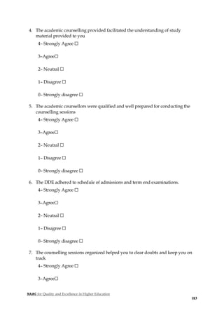 NAAC for Quality and Excellence in Higher Education
183
4. The academic counselling provided facilitated the understanding of study
material provided to you
4– Strongly Agree ☐
3–Agree☐
2– Neutral ☐
1– Disagree ☐
0– Strongly disagree ☐
5. The academic counsellors were qualified and well prepared for conducting the
counselling sessions
4– Strongly Agree ☐
3–Agree☐
2– Neutral ☐
1– Disagree ☐
0– Strongly disagree ☐
6. The DDE adhered to schedule of admissions and term end examinations.
4– Strongly Agree ☐
3–Agree☐
2– Neutral ☐
1– Disagree ☐
0– Strongly disagree ☐
7. The counselling sessions organized helped you to clear doubts and keep you on
track
4– Strongly Agree ☐
3–Agree☐
 