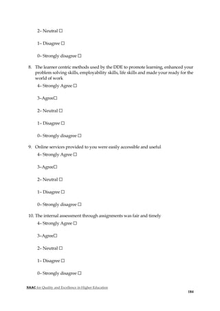 NAAC for Quality and Excellence in Higher Education
184
2– Neutral ☐
1– Disagree ☐
0– Strongly disagree ☐
8. The learner centric methods used by the DDE to promote learning, enhanced your
problem solving skills, employability skills, life skills and made your ready for the
world of work
4– Strongly Agree ☐
3–Agree☐
2– Neutral ☐
1– Disagree ☐
0– Strongly disagree ☐
9. Online services provided to you were easily accessible and useful
4– Strongly Agree ☐
3–Agree☐
2– Neutral ☐
1– Disagree ☐
0– Strongly disagree ☐
10. The internal assessment through assignments was fair and timely
4– Strongly Agree ☐
3–Agree☐
2– Neutral ☐
1– Disagree ☐
0– Strongly disagree ☐
 