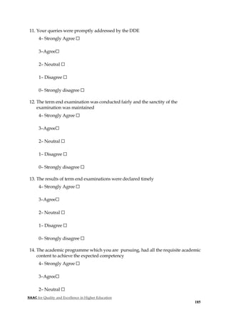 NAAC for Quality and Excellence in Higher Education
185
11. Your queries were promptly addressed by the DDE
4– Strongly Agree ☐
3–Agree☐
2– Neutral ☐
1– Disagree ☐
0– Strongly disagree ☐
12. The term end examination was conducted fairly and the sanctity of the
examination was maintained
4– Strongly Agree ☐
3–Agree☐
2– Neutral ☐
1– Disagree ☐
0– Strongly disagree ☐
13. The results of term end examinations were declared timely
4– Strongly Agree ☐
3–Agree☐
2– Neutral ☐
1– Disagree ☐
0– Strongly disagree ☐
14. The academic programme which you are pursuing, had all the requisite academic
content to achieve the expected competency
4– Strongly Agree ☐
3–Agree☐
2– Neutral ☐
 